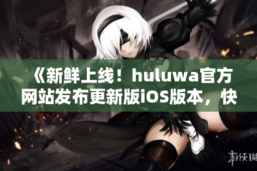 《新鲜上线！huluwa官方网站发布更新版iOS版本，快来体验全新功能》