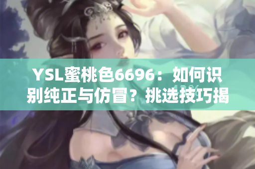 YSL蜜桃色6696：如何识别纯正与仿冒？挑选技巧揭秘