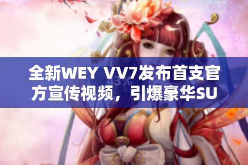 全新WEY VV7发布首支官方宣传视频，引爆豪华SUV市场的新风潮