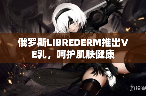 俄罗斯LIBREDERM推出VE乳，呵护肌肤健康