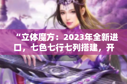 “立体魔方：2023年全新进口，七色七行七列搭建，开启无限可能！”