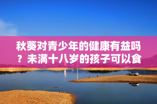 秋葵对青少年的健康有益吗？未满十八岁的孩子可以食用吗？