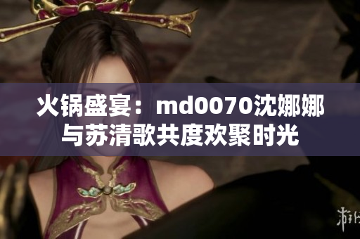 火锅盛宴：md0070沈娜娜与苏清歌共度欢聚时光