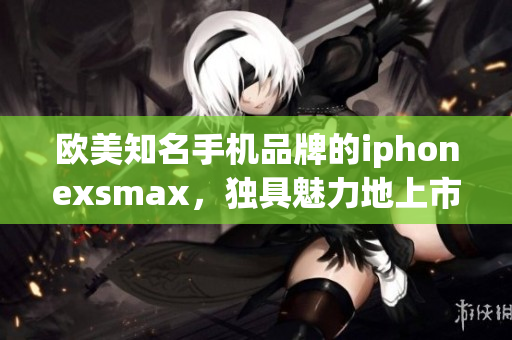 欧美知名手机品牌的iphonexsmax，独具魅力地上市