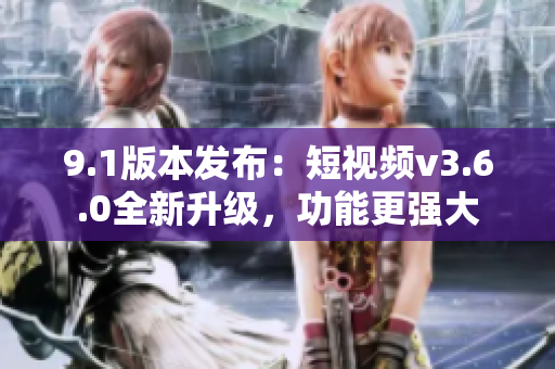 9.1版本发布：短视频v3.6.0全新升级，功能更强大