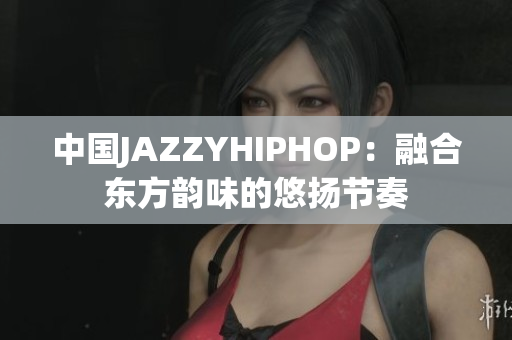 中国JAZZYHIPHOP：融合东方韵味的悠扬节奏