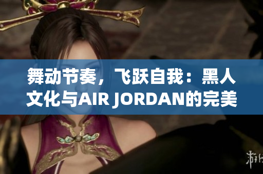 舞动节奏，飞跃自我：黑人文化与AIR JORDAN的完美融合