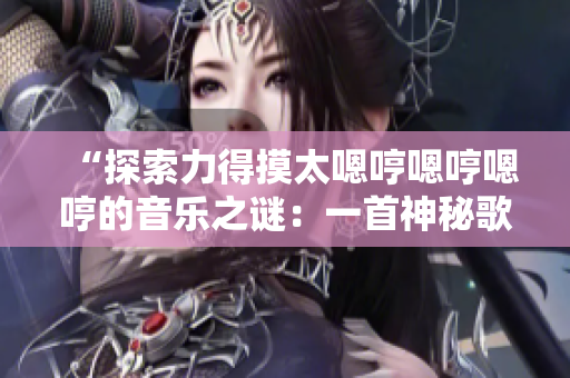 “探索力得摸太嗯哼嗯哼嗯哼的音乐之谜：一首神秘歌曲背后的故事揭秘”