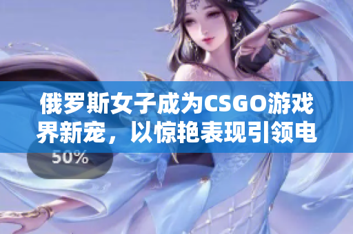 俄罗斯女子成为CSGO游戏界新宠，以惊艳表现引领电竞潮流