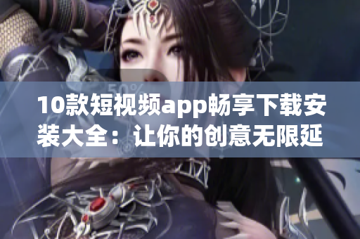 10款短视频app畅享下载安装大全：让你的创意无限延伸，尽情制作精彩短片！