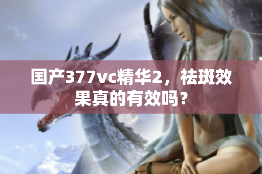 国产377vc精华2，祛斑效果真的有效吗？