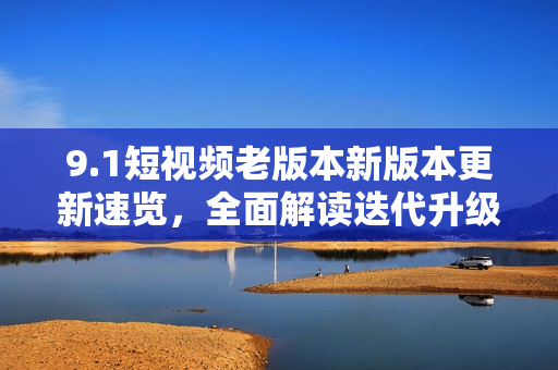 9.1短视频老版本新版本更新速览，全面解读迭代升级带来的功能优化