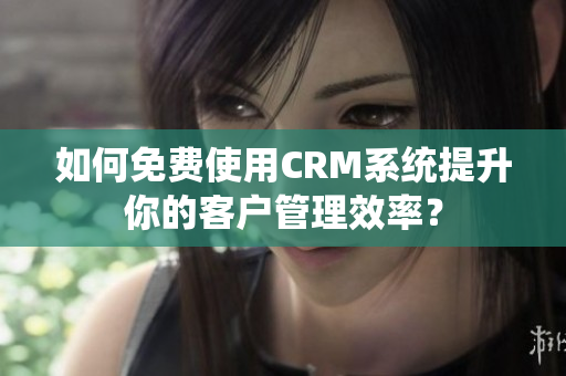 如何免费使用CRM系统提升你的客户管理效率？