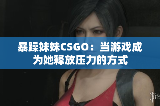 暴躁妹妹CSGO：当游戏成为她释放压力的方式