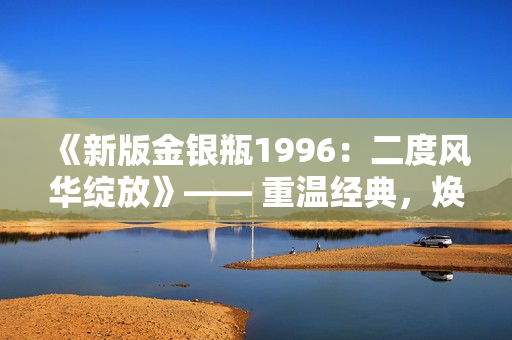 《新版金银瓶1996：二度风华绽放》—— 重温经典，焕发新生。