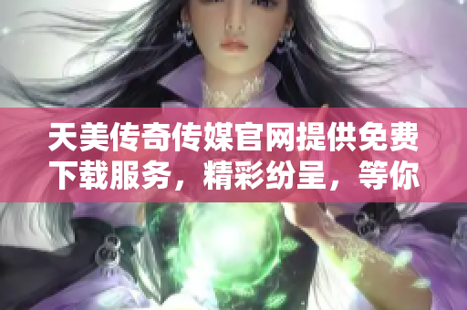 天美传奇传媒官网提供免费下载服务，精彩纷呈，等你来体验