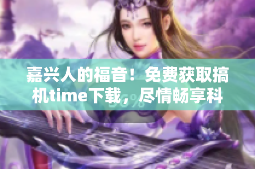 嘉兴人的福音！免费获取搞机time下载，尽情畅享科技乐趣