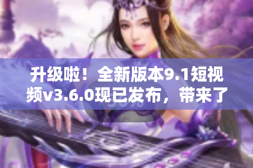 升级啦！全新版本9.1短视频v3.6.0现已发布，带来了哪些新特性？