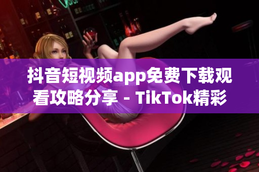 抖音短视频app免费下载观看攻略分享 - TikTok精彩视频尽在眼前