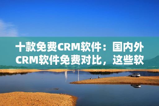 十款免费CRM软件：国内外CRM软件免费对比，这些软件最适合你的企业