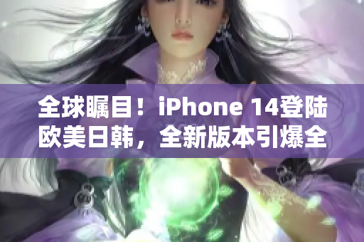 全球瞩目！iPhone 14登陆欧美日韩，全新版本引爆全球市场