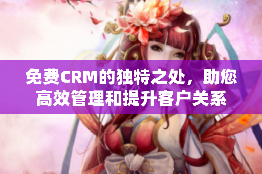 免费CRM的独特之处，助您高效管理和提升客户关系