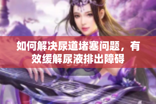 如何解决尿道堵塞问题，有效缓解尿液排出障碍