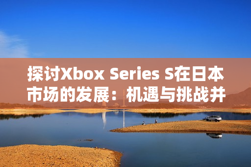 探讨Xbox Series S在日本市场的发展：机遇与挑战并存