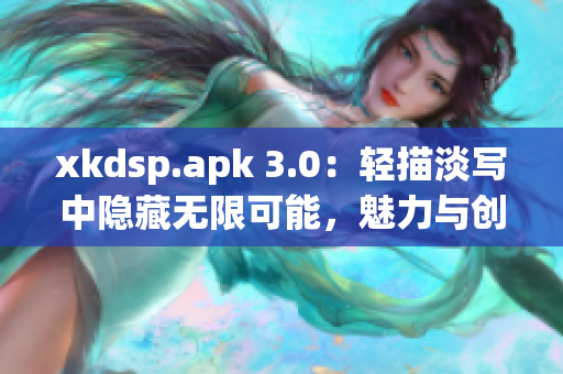 xkdsp.apk 3.0：轻描淡写中隐藏无限可能，魅力与创新共舞