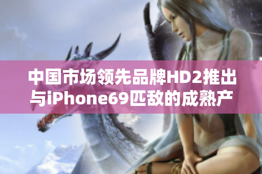 中国市场领先品牌HD2推出与iPhone69匹敌的成熟产品