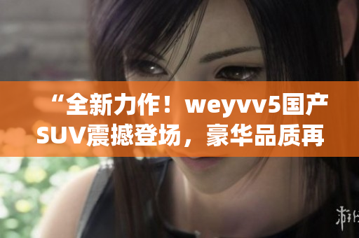 “全新力作！weyvv5国产SUV震撼登场，豪华品质再次领跑！”