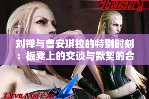 刘禅与曹安琪拉的特别时刻：板凳上的交谈与默契的合作