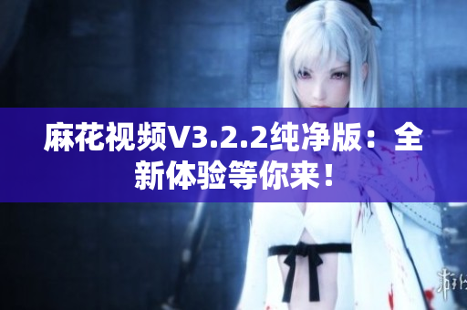 麻花视频V3.2.2纯净版：全新体验等你来！