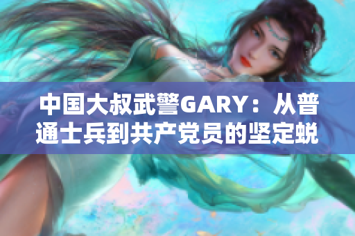 中国大叔武警GARY：从普通士兵到共产党员的坚定蜕变