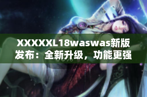 XXXXXL18waswas新版发布：全新升级，功能更强大，体验更优越！