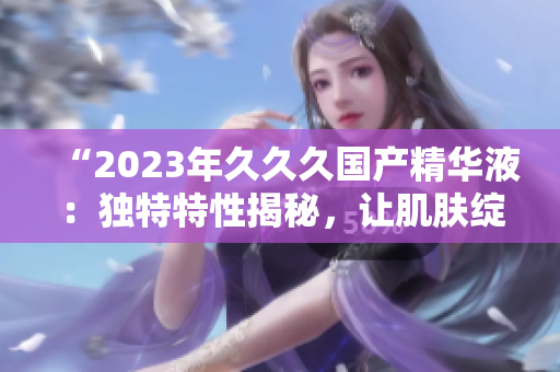 “2023年久久久国产精华液：独特特性揭秘，让肌肤绽放新活力！”