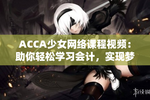 ACCA少女网络课程视频：助你轻松学习会计，实现梦想