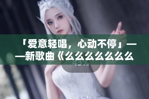 「爱意轻唱，心动不停」——新歌曲《么么么么么么么》，情感如歌，细腻绵长，温柔荡漾，引领潮流。