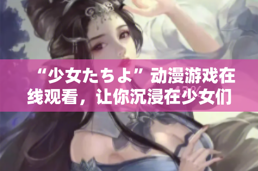 “少女たちよ”动漫游戏在线观看，让你沉浸在少女们的世界里