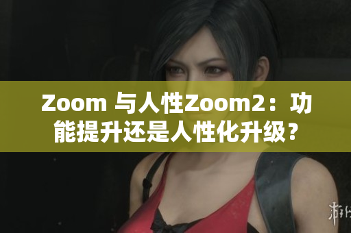 Zoom 与人性Zoom2：功能提升还是人性化升级？