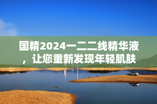 国精2024一二二线精华液，让您重新发现年轻肌肤