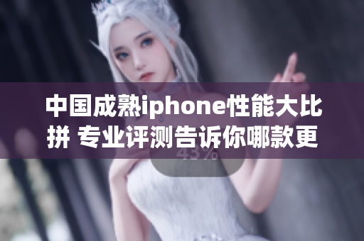 中国成熟iphone性能大比拼 专业评测告诉你哪款更强