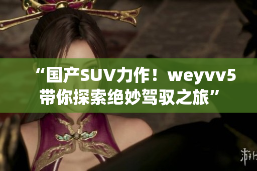 “国产SUV力作！weyvv5带你探索绝妙驾驭之旅”