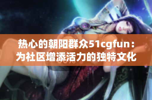 热心的朝阳群众51cgfun：为社区增添活力的独特文化交流平台