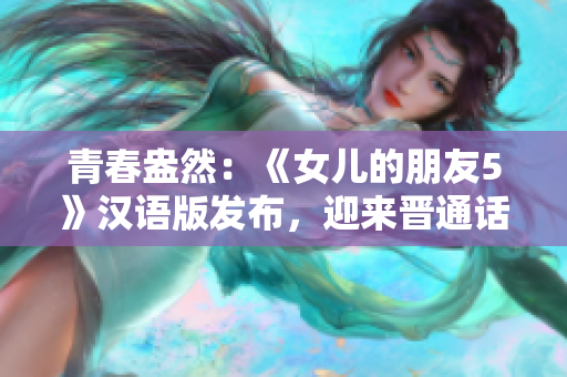 青春盎然：《女儿的朋友5》汉语版发布，迎来晋通话观众的期待与热情