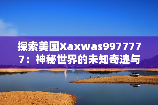 探索美国Xaxwas9977777：神秘世界的未知奇迹与惊人发现