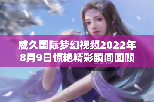 威久国际梦幻视频2022年8月9日惊艳精彩瞬间回顾