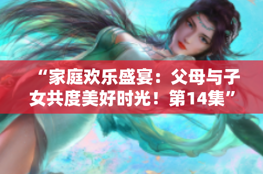 “家庭欢乐盛宴：父母与子女共度美好时光！第14集”