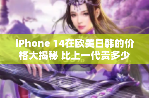 iPhone 14在欧美日韩的价格大揭秘 比上一代贵多少？