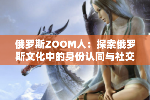 俄罗斯ZOOM人：探索俄罗斯文化中的身份认同与社交网络的新亮点